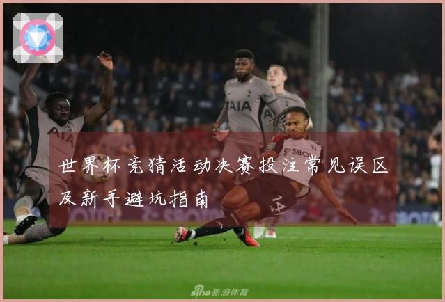 世界杯竞猜活动决赛投注常见误区及新手避坑指南