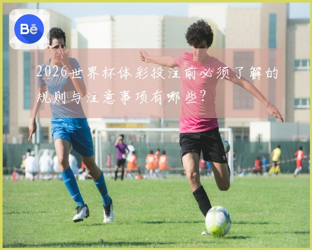 2026世界杯体彩投注前必须了解的规则与注意事项有哪些？